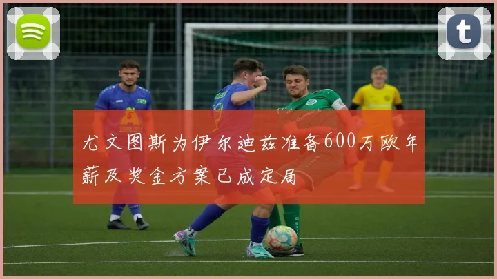 尤文图斯为伊尔迪兹准备600万欧年薪及奖金方案已成定局