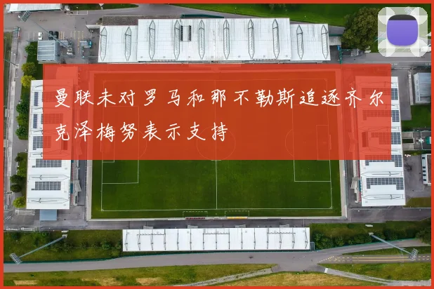 曼联未对罗马和那不勒斯追逐齐尔克泽梅努表示支持