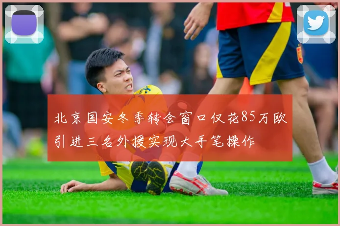 北京国安冬季转会窗口仅花85万欧引进三名外援实现大手笔操作