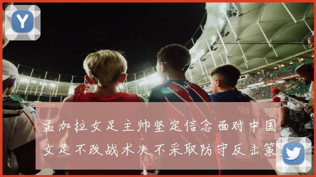 孟加拉女足主帅坚定信念面对中国女足不改战术决不采取防守反击策略
