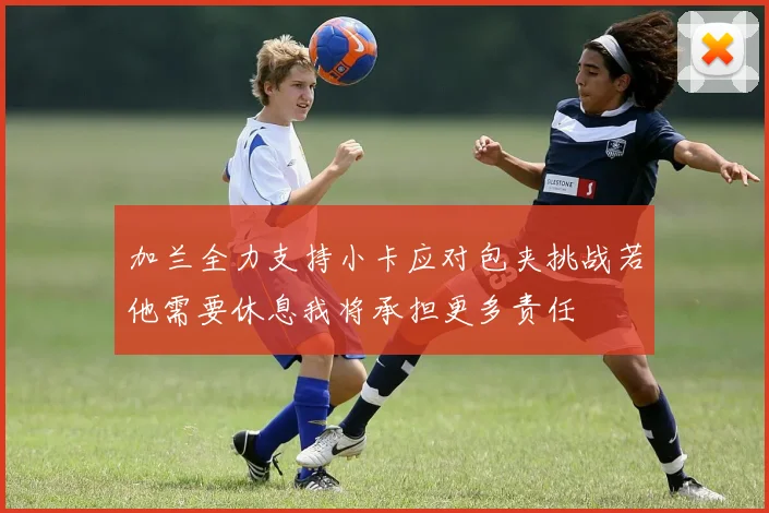 加兰全力支持小卡应对包夹挑战若他需要休息我将承担更多责任