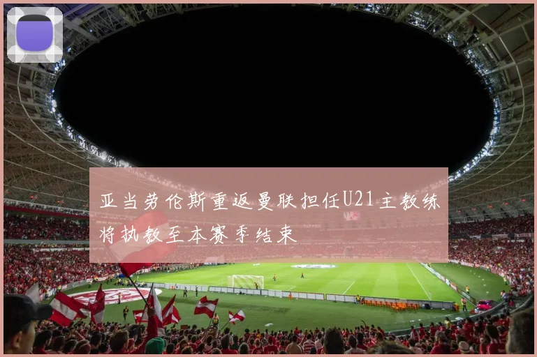 亚当劳伦斯重返曼联担任U21主教练将执教至本赛季结束