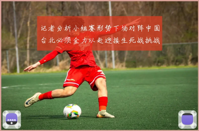 记者分析小组赛形势下场对阵中国台北必须全力以赴迎接生死战挑战