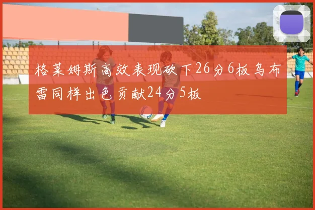 格莱姆斯高效表现砍下26分6板乌布雷同样出色贡献24分5板