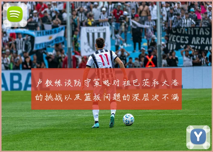 卢教练谈防守策略对祖巴茨和大洛的挑战以及篮板问题的深层次不满