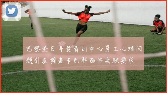 巴黎圣日耳曼青训中心员工心理问题引发调查卡巴耶面临离职要求