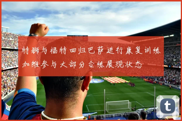 特狮与福特回归巴萨进行康复训练加维参与大部分合练展现状态