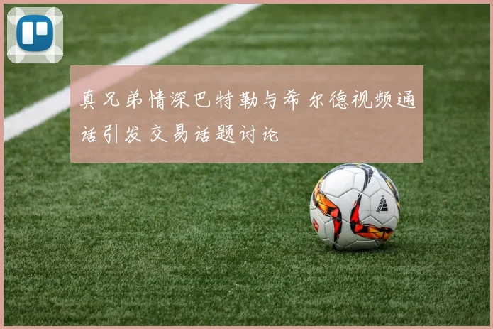 真兄弟情深巴特勒与希尔德视频通话引发交易话题讨论