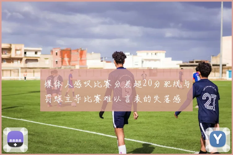 媒体人感叹比赛分差超20分犯规与罚球主导比赛难以言表的失落感