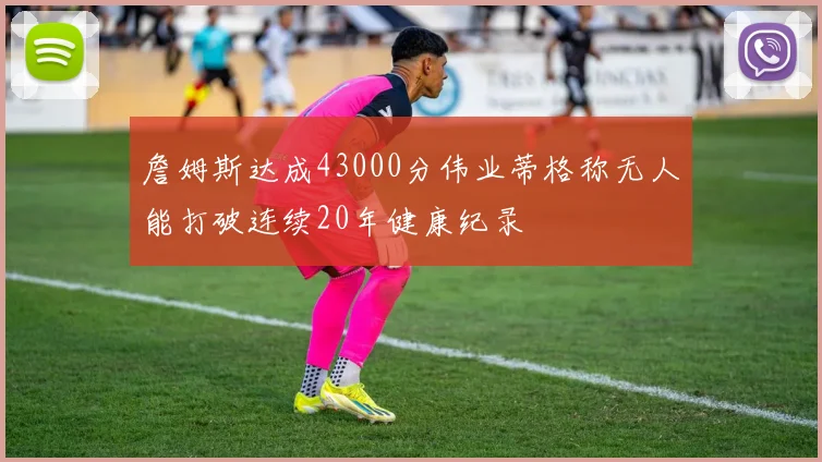 詹姆斯达成43000分伟业蒂格称无人能打破连续20年健康纪录