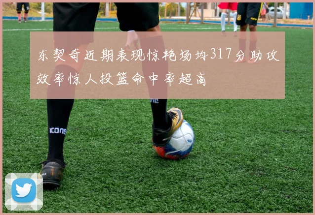 东契奇近期表现惊艳场均317分助攻效率惊人投篮命中率超高