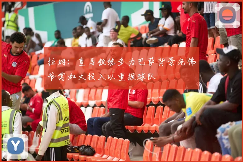 拉姆：皇马教练多为巴萨背景老佛爷需加大投入以重振球队