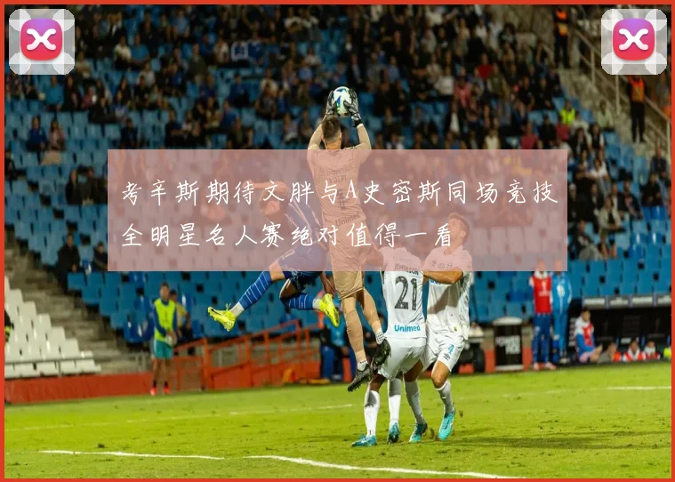 考辛斯期待文胖与A史密斯同场竞技全明星名人赛绝对值得一看