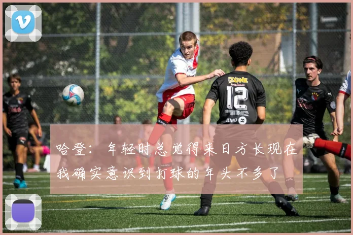 哈登：年轻时总觉得来日方长现在我确实意识到打球的年头不多了
