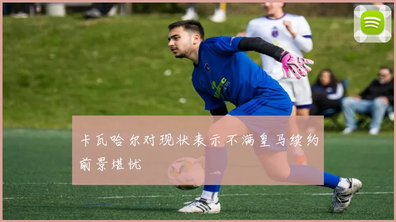 卡瓦哈尔对现状表示不满皇马续约前景堪忧