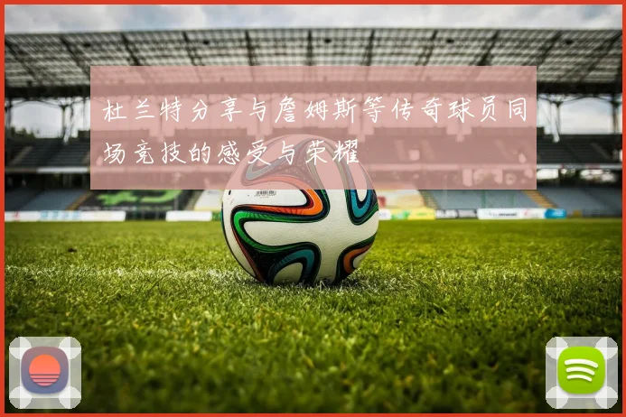 杜兰特分享与詹姆斯等传奇球员同场竞技的感受与荣耀
