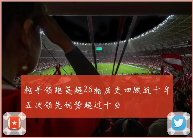 枪手领跑英超26轮历史回顾近十年五次领先优势超过十分