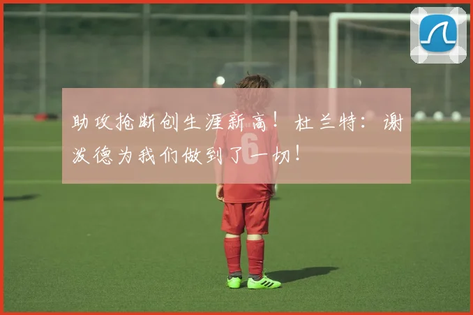 助攻抢断创生涯新高！杜兰特：谢泼德为我们做到了一切！