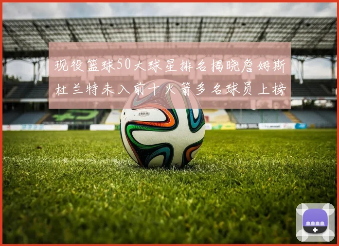 现役篮球50大球星排名揭晓詹姆斯杜兰特未入前十火箭多名球员上榜前五竞争激烈