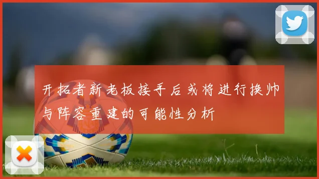 开拓者新老板接手后或将进行换帅与阵容重建的可能性分析